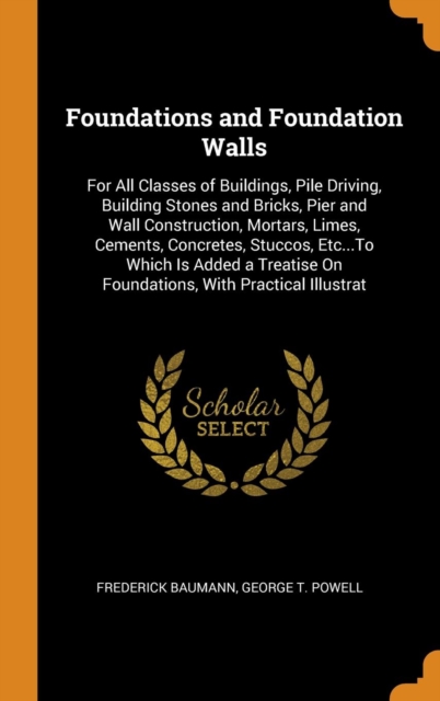 Foundations and Foundation Walls : For All Classes of Buildings, Pile Driving, Building Stones and Bricks, Pier and Wall Construction, Mortars, Limes, Cements, Concretes, Stuccos, Etc...to Which Is Ad, Hardback Book