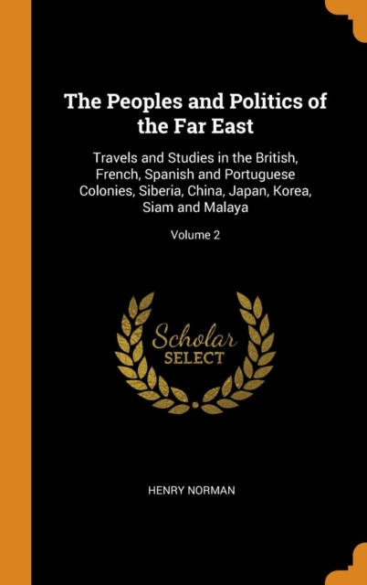 The Peoples and Politics of the Far East : Travels and Studies in the British, French, Spanish and Portuguese Colonies, Siberia, China, Japan, Korea, Siam and Malaya; Volume 2, Hardback Book