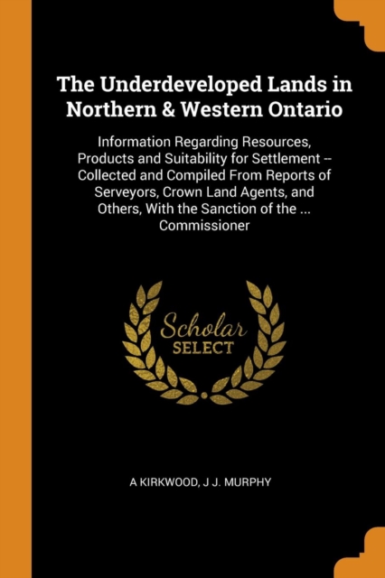 The Underdeveloped Lands in Northern & Western Ontario : Information Regarding Resources, Products and Suitability for Settlement -- Collected and Compiled from Reports of Serveyors, Crown Land Agents, Paperback / softback Book