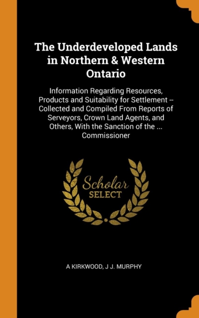 The Underdeveloped Lands in Northern & Western Ontario : Information Regarding Resources, Products and Suitability for Settlement -- Collected and Compiled from Reports of Serveyors, Crown Land Agents, Hardback Book