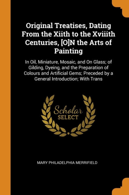 Original Treatises, Dating from the Xiith to the Xviiith Centuries, [o]n the Arts of Painting : In Oil, Miniature, Mosaic, and on Glass; Of Gilding, Dyeing, and the Preparation of Colours and Artifici, Paperback / softback Book