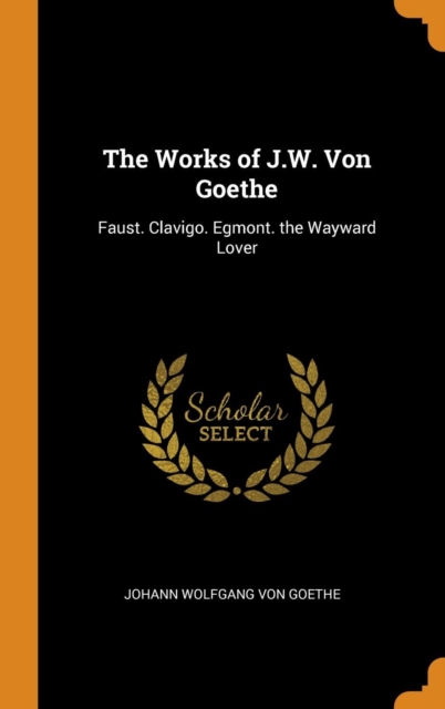 The Works of J.W. Von Goethe : Faust. Clavigo. Egmont. the Wayward Lover, Hardback Book