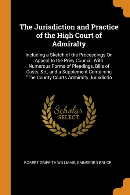 The Jurisdiction and Practice of the High Court of Admiralty : Including a Sketch of the Proceedings on Appeal to the Privy Council, with Numerous Forms of Pleadings, Bills of Costs, &c., and a Supple, Paperback / softback Book