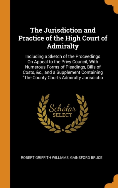 The Jurisdiction and Practice of the High Court of Admiralty: Including a Sketch of the Proceedings On Appeal to the Privy Council, With Numerous Form, Hardback Book