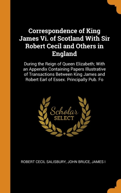 Correspondence of King James Vi. of Scotland With Sir Robert Cecil and Others in England: During the Reign of Queen Elizabeth; With an Appendix Contai, Hardback Book