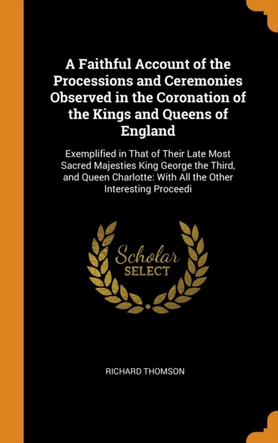 A Faithful Account of the Processions and Ceremonies Observed in the Coronation of the Kings and Queens of England : Exemplified in That of Their Late Most Sacred Majesties King George the Third, and, Hardback Book