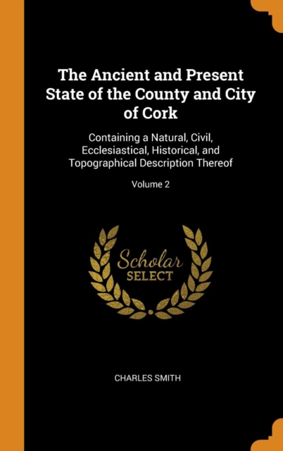 The Ancient and Present State of the County and City of Cork : Containing a Natural, Civil, Ecclesiastical, Historical, and Topographical Description Thereof; Volume 2, Hardback Book