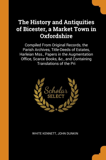 The History and Antiquities of Bicester, a Market Town in Oxfordshire : Compiled from Original Records, the Parish Archives, Title-Deeds of Estates, Harleian Mss., Papers in the Augmentation Office, S, Paperback / softback Book