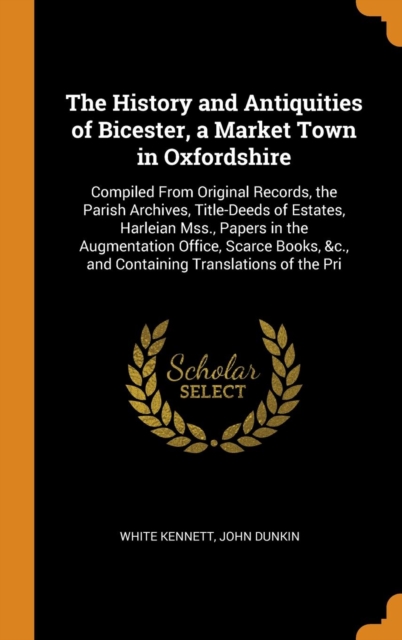 The History and Antiquities of Bicester, a Market Town in Oxfordshire : Compiled from Original Records, the Parish Archives, Title-Deeds of Estates, Harleian Mss., Papers in the Augmentation Office, S, Hardback Book
