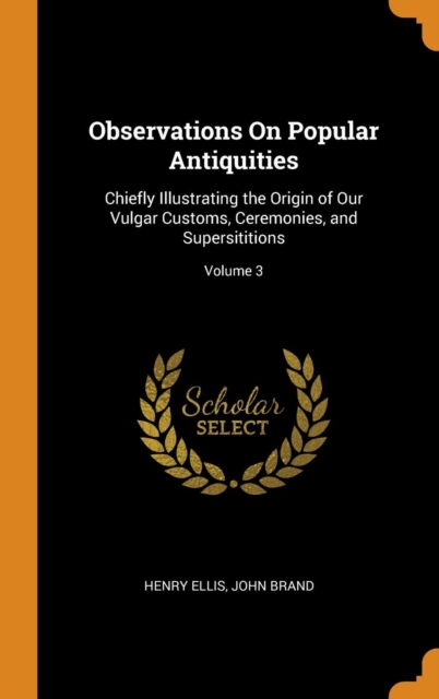 Observations on Popular Antiquities : Chiefly Illustrating the Origin of Our Vulgar Customs, Ceremonies, and Supersititions; Volume 3, Hardback Book
