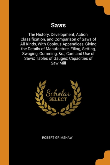Saws : The History, Development, Action, Classification, and Comparison of Saws of All Kinds, with Copious Appendices, Giving the Details of Manufacture, Filing, Setting, Swaging, Gumming, &c.; Care a, Paperback / softback Book