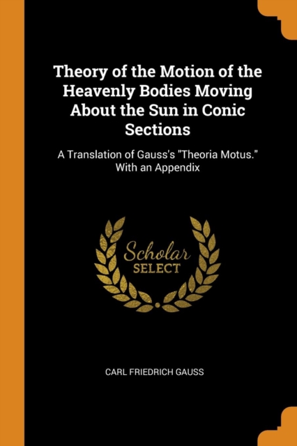 Theory of the Motion of the Heavenly Bodies Moving About the Sun in Conic Sections : A Translation of Gauss's "Theoria Motus." With an Appendix, Paperback Book