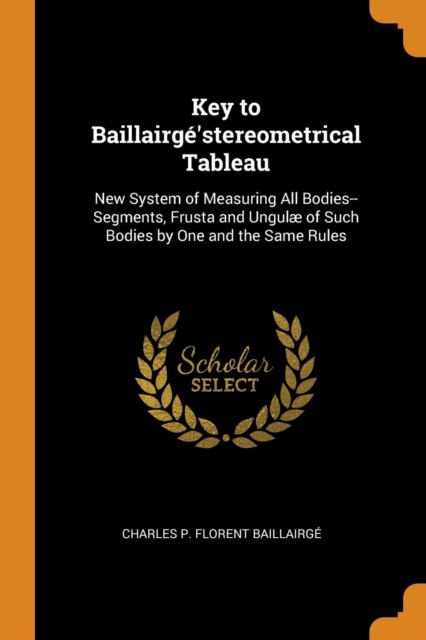 Key to Baillairge'stereometrical Tableau : New System of Measuring All Bodies--Segments, Frusta and Ungulae of Such Bodies by One and the Same Rules, Paperback / softback Book