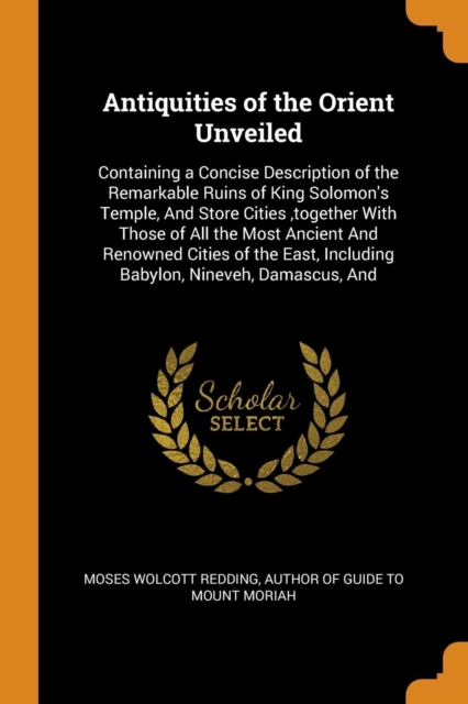Antiquities of the Orient Unveiled : Containing a Concise Description of the Remarkable Ruins of King Solomon's Temple, and Store Cities, Together with Those of All the Most Ancient and Renowned Citie, Paperback / softback Book