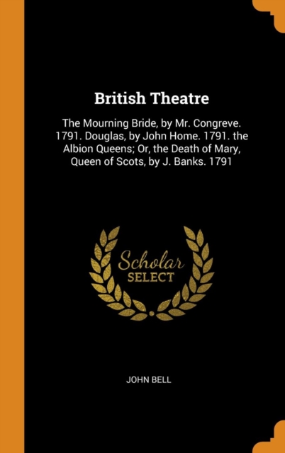 British Theatre : The Mourning Bride, by Mr. Congreve. 1791. Douglas, by John Home. 1791. the Albion Queens; Or, the Death of Mary, Queen of Scots, by J. Banks. 1791, Hardback Book