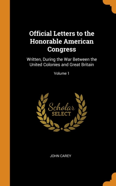 Official Letters to the Honorable American Congress : Written, During the War Between the United Colonies and Great Britain; Volume 1, Hardback Book