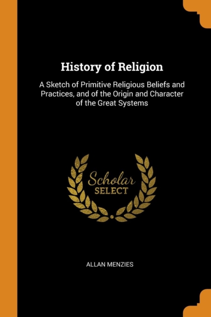 History of Religion : A Sketch of Primitive Religious Beliefs and Practices, and of the Origin and Character of the Great Systems, Paperback / softback Book