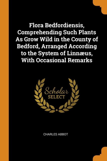 Flora Bedfordiensis, Comprehending Such Plants as Grow Wild in the County of Bedford, Arranged According to the System of Linn us, with Occasional Remarks, Paperback / softback Book