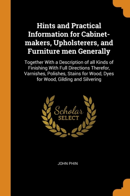 Hints and Practical Information for Cabinet-Makers, Upholsterers, and Furniture Men Generally : Together with a Description of All Kinds of Finishing with Full Directions Therefor, Varnishes, Polishes, Paperback / softback Book