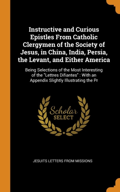 Instructive and Curious Epistles from Catholic Clergymen of the Society of Jesus, in China, India, Persia, the Levant, and Either America : Being Selections of the Most Interesting of the Lettres Difi, Hardback Book
