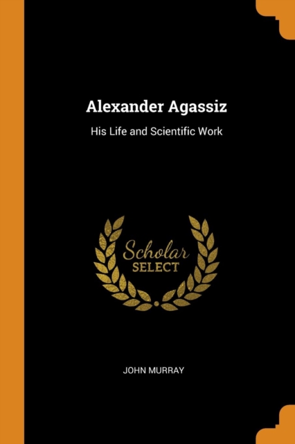 ALEXANDER AGASSIZ: HIS LIFE AND SCIENTIF, Paperback Book