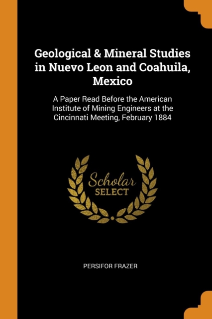 Geological & Mineral Studies in Nuevo Leon and Coahuila, Mexico : A Paper Read Before the American Institute of Mining Engineers at the Cincinnati Meeting, February 1884, Paperback / softback Book