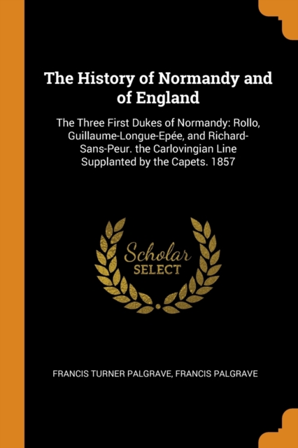 The History of Normandy and of England : The Three First Dukes of Normandy: Rollo, Guillaume-Longue-Epee, and Richard-Sans-Peur. the Carlovingian Line Supplanted by the Capets. 1857, Paperback / softback Book