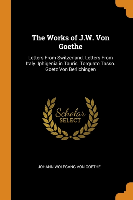 The Works of J.W. Von Goethe : Letters From Switzerland. Letters From Italy. Iphigenia in Tauris. Torquato Tasso. Goetz Von Berlichingen, Paperback / softback Book