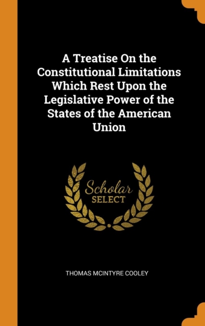 A Treatise on the Constitutional Limitations Which Rest Upon the Legislative Power of the States of the American Union, Hardback Book