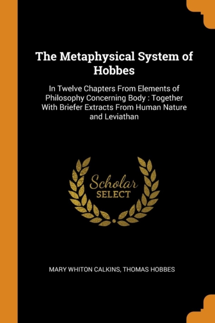 The Metaphysical System of Hobbes : In Twelve Chapters from Elements of Philosophy Concerning Body: Together with Briefer Extracts from Human Nature and Leviathan, Paperback / softback Book