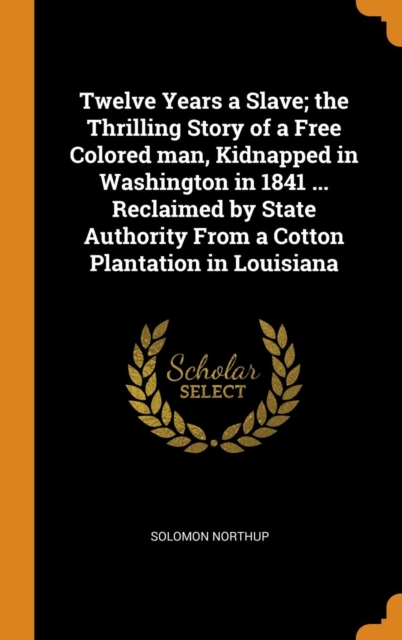 Twelve Years a Slave; The Thrilling Story of a Free Colored Man, Kidnapped in Washington in 1841 ... Reclaimed by State Authority from a Cotton Plantation in Louisiana, Hardback Book