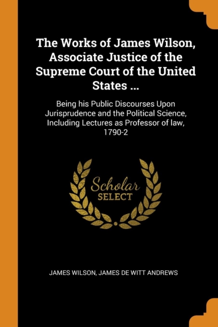 The Works of James Wilson, Associate Justice of the Supreme Court of the United States ... : Being his Public Discourses Upon Jurisprudence and the Political Science, Including Lectures as Professor o, Paperback Book