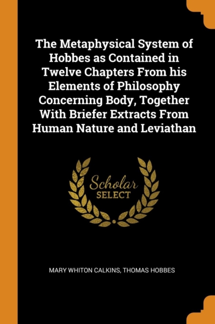 The Metaphysical System of Hobbes as Contained in Twelve Chapters from His Elements of Philosophy Concerning Body, Together with Briefer Extracts from Human Nature and Leviathan, Paperback / softback Book