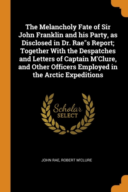 The Melancholy Fate of Sir John Franklin and His Party, as Disclosed in Dr. Raes Report; Together with the Despatches and Letters of Captain m'Clure, and Other Officers Employed in the Arctic Expediti, Paperback / softback Book