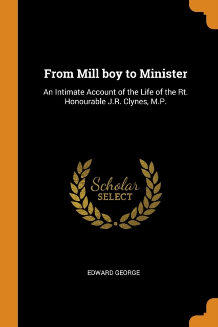 From Mill Boy to Minister : An Intimate Account of the Life of the Rt. Honourable J.R. Clynes, M.P., Paperback / softback Book