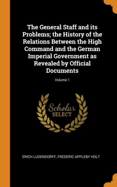 The General Staff and Its Problems; The History of the Relations Between the High Command and the German Imperial Government as Revealed by Official Documents; Volume 1, Hardback Book