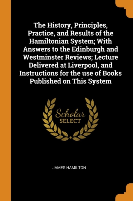 The History, Principles, Practice, and Results of the Hamiltonian System; With Answers to the Edinburgh and Westminster Reviews; Lecture Delivered at Liverpool, and Instructions for the Use of Books P, Paperback / softback Book
