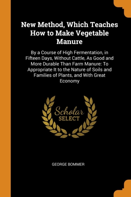 New Method, Which Teaches How to Make Vegetable Manure : By a Course of High Fermentation, in Fifteen Days, Without Cattle, As Good and More Durable Than Farm Manure: To Appropriate It to the Nature o, Paperback Book