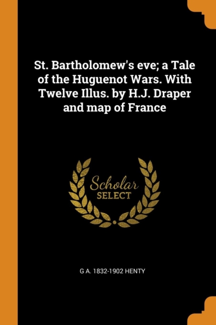 St. Bartholomew's Eve; A Tale of the Huguenot Wars. with Twelve Illus. by H.J. Draper and Map of France, Paperback / softback Book