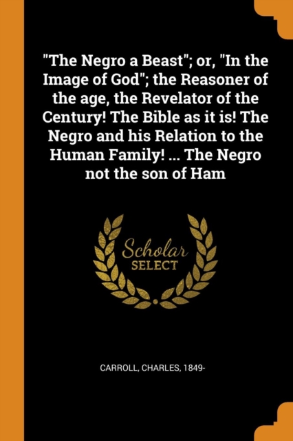 The Negro a Beast; Or, in the Image of God; The Reasoner of the Age, the Revelator of the Century! the Bible as It Is! the Negro and His Relation to the Human Family! ... the Negro Not the Son of Ham, Paperback / softback Book