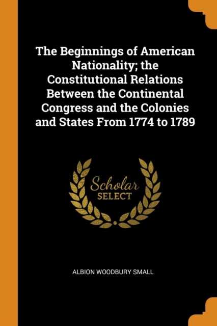 The Beginnings of American Nationality; The Constitutional Relations Between the Continental Congress and the Colonies and States from 1774 to 1789, Paperback / softback Book