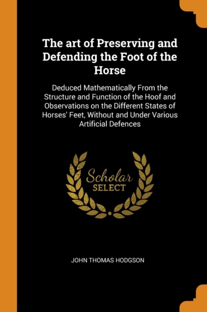 The Art of Preserving and Defending the Foot of the Horse : Deduced Mathematically from the Structure and Function of the Hoof and Observations on the Different States of Horses' Feet, Without and Und, Paperback / softback Book