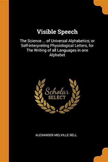 Visible Speech : The Science ... of Universal Alphabetics; Or Self-Interpreting Physiological Letters, for the Writing of All Languages in One Alphabet, Paperback / softback Book