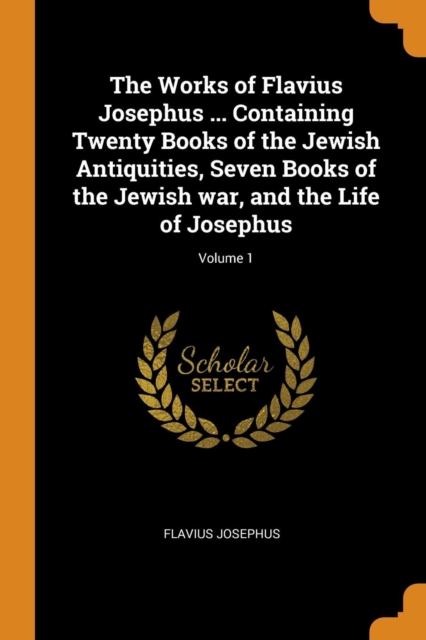 The Works of Flavius Josephus ... Containing Twenty Books of the Jewish Antiquities, Seven Books of the Jewish War, and the Life of Josephus; Volume 1, Paperback / softback Book