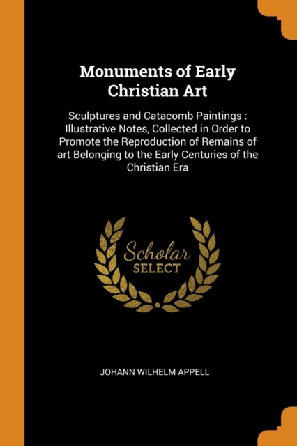 Monuments of Early Christian Art : Sculptures and Catacomb Paintings: Illustrative Notes, Collected in Order to Promote the Reproduction of Remains of Art Belonging to the Early Centuries of the Chris, Paperback / softback Book