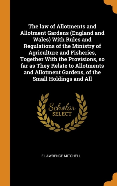 The law of Allotments and Allotment Gardens (England and Wales) With Rules and Regulations of the Ministry of Agriculture and Fisheries, Together With the Provisions, so far as They Relate to Allotmen, Hardback Book