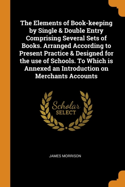 The Elements of Book-keeping by Single & Double Entry Comprising Several Sets of Books. Arranged According to Present Practice & Designed for the use of Schools. To Which is Annexed an Introduction on, Paperback Book