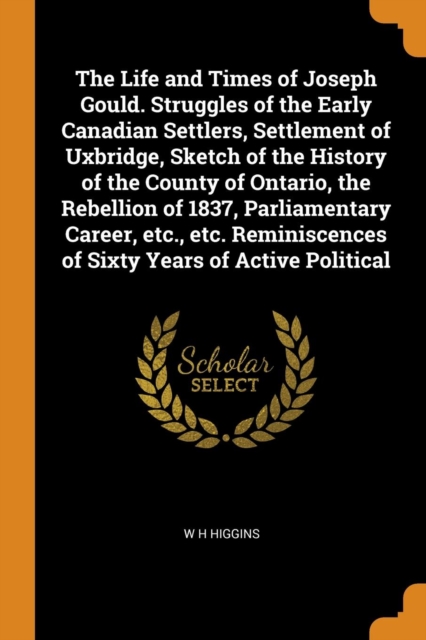 The Life and Times of Joseph Gould. Struggles of the Early Canadian Settlers, Settlement of Uxbridge, Sketch of the History of the County of Ontario, the Rebellion of 1837, Parliamentary Career, Etc.,, Paperback / softback Book