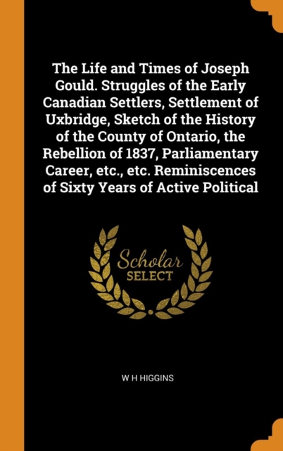 The Life and Times of Joseph Gould. Struggles of the Early Canadian Settlers, Settlement of Uxbridge, Sketch of the History of the County of Ontario, the Rebellion of 1837, Parliamentary Career, etc.,, Hardback Book