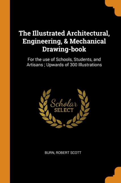 The Illustrated Architectural, Engineering, & Mechanical Drawing-Book : For the Use of Schools, Students, and Artisans; Upwards of 300 Illustrations, Paperback / softback Book